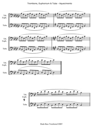 Trombone, Euphonium & Tuba - Aquecimento




        ? bb b b œ œ œ œ œ œ œ œ œ œ œ œ ˙         # œœœœœœœœ œœœœ˙
 Trb.       bb
Euph.


        ? bb b b œ                                 # œ
            bb œ œœœ œ œœ œ˙                           œœœœœœœ œœœœ˙
                   œ œ   œ
Tuba




                 œœ œœœ œ œœ œ˙                        œœ œœœ œ œœ œ˙
        ? bb b     œ   œ    œ                    ###     œ   œ    œ
 Trb.       b
Euph.


        ? bb b œ                                 ### œ
Tuba        b    œœœœœœœ œœœœ˙                         œœœœœœœ œœœœ˙


               œ œ œ œ œ œ œ œ     ˙
 Trb.
        ? bb      œ     œ      œ œ
Euph.


        ? bb œ œ œ œ œ œ œ œ     ˙
Tuba
                œ     œ      œ œ




                            ? bb œ œ œ œ œ œ œ œ              œ œ œ œ ˙
                   Trb.
                  Euph.


                            ? bb
                                   œ œ œ œ œ œ œ œ                œ œ ˙
                   9
                   Tuba                                       œ œ




                                     Duda Bass Trombone©DBT
 