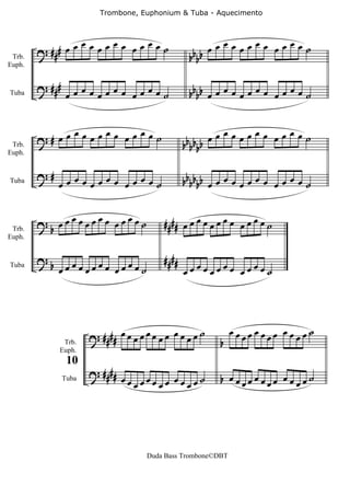 Trombone, Euphonium & Tuba - Aquecimento



                 œ   œ    œ                                  œ   œ    œ
        ? ## # œœ œœœ œ œœ œ˙                              œœ œœœ œ œœ œ˙
 Trb.                                                 bbbb
Euph.


        ? ###
Tuba             œœœœœœœœ œœœœ˙                       bbbb œ œ œ œ œ œ œ œ œ œ œ œ ˙


              œ     œ     œ                                   œ   œ    œ
 Trb.
        ?# œ œ œ œ œ œ œ œ œ ˙                       bbbbbb
                                                            œœ œœœ œ œœ œ˙
Euph.


        ?#     œ   œ    œ                            bbbbbb œ œ œ œ œ œ œ œ œ œ œ œ ˙
Tuba         œœ œœœ œ œœ œ˙

             œ   œ    œ
 Trb.
        ?b œœ œœœ œ œœ œ˙                    # ### œ œ œ œ œ œ œ œ œ œ œ œ ˙
Euph.


        ?b                                   # ###
Tuba
             œœœœœœœœ         œ   œœœ˙               œœœœœœœœ œœœœ˙




                                                                œœ œœœ œ œœ œ˙
              Trb.
                       ? #### œ œ œ œ œ œ œ œ œ œ œ œ ˙       b   œ   œ    œ
             Euph.


                       ? ####
                 10
                                  œœ œœœ œ œœ œ ˙             b œœœœœœœœ œœœœ˙
                                    œ   œ    œ
                Tuba




                                         Duda Bass Trombone©DBT
 