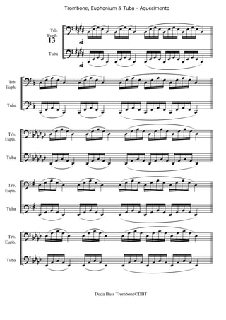 Trombone, Euphonium & Tuba - Aquecimento



                            ? ####     œ     œ               œ   œ   œ
                   Trb.              œœ œœ œœ œœ           œœ œœœ œœœ œœ
                                F
                  Euph.
                  13
                            ? ####
                                       œ     œ               œ   œ   œ
                                     œœ œœ œœ œœ           œœ œœœ œœœ œœ
                   Tuba

                                F
        ?        œ                 œ                œ     œ     œ
 Trb.       b œ œ œ œ           œ œ œ œ          œ œ œ œ œ œ œ œ œ œ
Euph.


        ?
            b     œ œ œ œ         œ œ œ œ          œ œ œ œ œ œ œ œ œ œ œ œ
                œ               œ                œ
Tuba




        ? bb b b œ œ œ œ œ             œ
                                     œœ œ œ
                                                      œ     œ     œ
                                                   œ œ œ œ œ œ œ œ œ œ
 Trb.       bb
Euph.


        ? bb b b
Tuba        bb œ œ œ œ œ               œ
                                     œœ œ œ
                                                      œ     œ     œ
                                                   œ œ œ œ œ œ œ œ œ œ


 Trb.
        ?# œ œ œ œ œ              œ
                               œ œ œ œ
                                                    œ     œ     œ
                                                 œ œ œ œ œ œ œ œ œ œ
Euph.


        ?#
                   œ              œ                 œ     œ     œ
                œ œ œ œ        œ œ œ œ           œ œ œ œ œ œ œ œ œ œ
Tuba




        ? bb b œ œ œ œ œ            œ
                                 œ œ œ œ
                                                     œ     œ     œ
                                                  œ œ œ œ œ œ œ œ œ œ
 Trb.       b
Euph.


        ? bb b
Tuba        b œ œ œ œ œ             œ
                                 œ œ œ œ
                                                     œ     œ     œ
                                                  œ œ œ œ œ œ œ œ œ œ



                                       Duda Bass Trombone©DBT
 