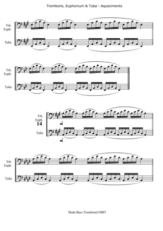 Trombone, Euphonium & Tuba - Aquecimento




 Trb.
        ? ### œ œ œ œ œ           œ
                               œ œ œ œ
                                                 œ     œ     œ
                                              œ œ œ œ œ œ œ œ œ œ
Euph.


        ? ###      œ              œ              œ     œ     œ
                œ œ œ œ        œ œ œ œ        œ œ œ œ œ œ œ œ œ œ
Tuba




              œ              œ            œ   œ   œ
        ? b œœ œœ          œœ œœ        œœ œœœ œœœ œœ
 Trb.    b
Euph.


        ? b œœœ              œ            œ   œ   œ
Tuba     b œ    œ          œœ œœ        œœ œœœ œœœ œœ


                                   œ     œ              œœœœœœœœœœœœœ
                          ? ## # œœ œœ œœ œœ
                  Trb.

                               F
                 Euph.
                  14
                          ? ### œ œ œ
                  Tuba          œ     œ œœœœœ           œœœœœœœœœœœœœ
                               F

                œ                 œ               œ     œ     œ
        ? bb œ œ œ œ           œ œ œ œ         œ œ œ œ œ œ œ œ œ œ
 Trb.    bb
Euph.


        ? bb b œ œ œ              œ               œ     œ     œ
Tuba        b œ      œ         œ œ œ œ         œ œ œ œ œ œ œ œ œ œ




                                    Duda Bass Trombone©DBT
 