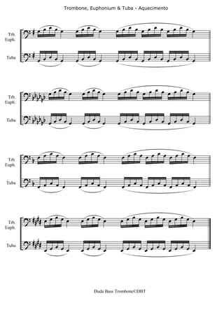 Trombone, Euphonium & Tuba - Aquecimento



              œ              œ œ œ œ œ      œ œ œ œ œ œ œ œ œ œ œ œ œ
 Trb.
        ?# œ œ œ œ
Euph.


        ?#      œ
Tuba         œ œ œ œ         œ œ œ œ œ         œ     œ     œ
                                            œ œ œ œ œ œ œ œ œ œ



                    œ          œœœœœ         œ œ œ œ œ œ œ œ œ œ œ œ œ
        ? bb b b œ œ œ œ
 Trb.       bb
Euph.


        ? bb b b œ œ œ           œ              œ     œ     œ
Tuba        bb œ       œ       œœ œœ         œ œ œ œ œ œ œ œ œ œ



              œ                  œ               œ     œ     œ
 Trb.
        ?b œ œ œ œ            œ œ œ œ         œ œ œ œ œ œ œ œ œ œ
Euph.


        ?b      œ
Tuba
             œ œ œ œ          œ œ œ œ œ          œ     œ     œ
                                              œ œ œ œ œ œ œ œ œ œ



 Trb.
        ? #### œ œ œ œ œ      œ œ œ œ œ       œ œ œ œ œ œ œ œ œ œ œ œ œ
Euph.


        ? ####
                 œ œ œ œ œ    œ œ œ œ œ       œ œ œ œ œ œ œ œ œ œ œ œ œ
Tuba




                                   Duda Bass Trombone©DBT
 