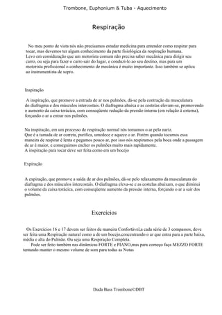 Trombone, Euphonium & Tuba - Aquecimento



                                      Respiração


  No meu ponto de vista nós não precisamos estudar medicina para entender como respirar para
 tocar, mas devemos ter algum conhecimento da parte fisiológica da respiração humana.
 Levo em consideração que um motorista comum não precisa saber mecânica para dirigir seu
 carro, ou seja para fazer o carro sair do lugar, e conduzi-lo ao seu destino, mas para um
 motorista profissional o conhecimento de mecânica é muito importante. Isso também se aplica
 ao instrumentista de sopro.



 Inspiração

  A inspiração, que promove a entrada de ar nos pulmões, dá-se pela contração da musculatura
 do diafragma e dos músculos intercostais. O diafragma abaixa e as costelas elevam-se, promovendo
 o aumento da caixa torácica, com conseqüente redução da pressão interna (em relação à externa),
 forçando o ar a entrar nos pulmões.


Na inspiração, em um processo de respiração normal nós tomamos o ar pelo nariz.
Que é a tamada de ar correta, purifica, umedece e aquece o ar. Porém quando tocamos essa
maneira de respirar é lenta e pegamos pouco ar, por isso nós respiramos pela boca onde a passagem
de ar é maior, e conseguimos encher os pulmões muito mais rapidamente.
A inspiração para tocar deve ser feita como em um bocejo


Expiração


A expiração, que promove a saída de ar dos pulmões, dá-se pelo relaxamento da musculatura do
diafragma e dos músculos intercostais. O diafragma eleva-se e as costelas abaixam, o que diminui
o volume da caixa torácica, com conseqüente aumento da pressão interna, forçando o ar a sair dos
pulmões.



                                     Exercícios

  Os Exercícios 16 e 17 devem ser feitos de maneira Confortável,a cada série de 3 compassos, deve
ser feita uma Respiração natural como a de um bocejo,concentrando o ar que entra para a parte baixa,
média e alta do Pulmão. Ou seja uma Respiração Completa.
     Pode ser feito também nas dinâmicas FORTE e PIANO,mas para começo faça MEZZO FORTE
tentando manter o mesmo volume de som para todas as Notas




                                      Duda Bass Trombone©DBT
 