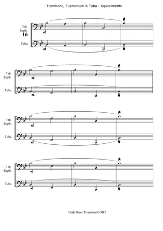 Trombone, Euphonium & Tuba - Aquecimento



                                                                    U
                     ? b ˙        ˙            ˙                    w
                      b                                  ˙
                        F
          Trb.
         Euph.
          16
                     ? b
                      b ˙         ˙            ˙                    w
                                                                    u
                         F                               ˙
         Tuba




                 ˙                       ˙                     U
                                                               w
        ? bb                 ˙
                                                     ˙
                     F
 Trb.
Euph.


        ? bb
                 ˙           ˙           ˙                     w
                                                               u
                     F                               ˙
Tuba




                                                               U
        ? bb ˙               ˙           ˙
                                                     ˙
                                                               w
              F
 Trb.
Euph.


        ? bb ˙                           ˙                     w
Tuba
              F              ˙                       ˙         u



                                                               U
        ? b ˙                ˙
                                         ˙                     w
         b                                           ˙
            F
 Trb.
Euph.


        ? b
         b ˙                             ˙                     w
                                                               u
            F                ˙                       ˙
Tuba




                                      Duda Bass Trombone©DBT
 