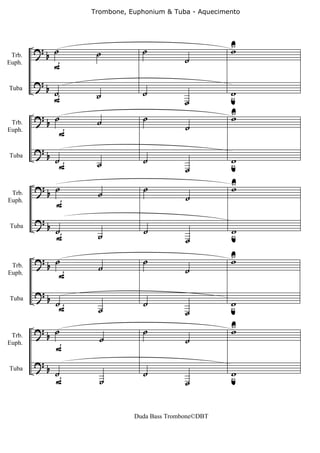 Trombone, Euphonium & Tuba - Aquecimento




        ?b ˙                    ˙                       U
                                                        w
                    ˙
                                             ˙
           F
 Trb.
Euph.


        ?b
             ˙      ˙           ˙                       w
                                                        u
             F
Tuba

                                             ˙
        ?     ˙                 ˙                       U
                                                        w
            b       ˙                        ˙
               F
 Trb.
Euph.


        ?
            b ˙                 ˙                       w
               F    ˙                                   u
Tuba

                                             ˙
        ?b ˙                     ˙                      U
                                                        w
                    ˙                        ˙
              F
 Trb.
Euph.


        ?b
             ˙      ˙            ˙                      w
                                                        u
             F
Tuba

                                             ˙

        ?     ˙                 ˙                       U
                                                        w
            b       ˙                        ˙
               F
 Trb.
Euph.


        ?b
             ˙F                 ˙                       w
                                                        u
                    ˙
Tuba

                                             ˙
        ?b ˙                    ˙                       U
                                                        w
                     ˙                       ˙
             F
 Trb.
Euph.


        ?b
             ˙                  ˙                       w
                                                        u
             F       ˙
Tuba

                                             ˙


                              Duda Bass Trombone©DBT
 