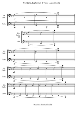 Trombone, Euphonium & Tuba - Aquecimento




        ?       ˙                                      ˙                           U
                                                                                   w
            b                    ˙                                     ˙
                F
 Trb.
Euph.


        ?
            b ˙                                        ˙                           w
              F                                                                    u
Tuba

                                 ˙                                     ˙
                                ?b ˙                                           U
                                                                               w
                                                                   ˙
                                         F
                     Trb.
                    Euph.
                     18
                                ?b
                                         ˙                         ˙           w
                                                                               u
                                         F
                    Tuba




        ?b ˙                                                                       U
                                                                                   w
 Trb.
                                 ˙                     ˙               ˙
                F
Euph.


        ?b
Tuba
            ˙                    ˙                     ˙               ˙           w
                                                                                   u
            F
        ?b ˙                                                                           U
                                                                                       w
 Trb.
                            ˙                ˙             ˙           ˙       ˙
            F
Euph.


        ?
          b ˙               ˙                                                  ˙       w
                                             ˙             ˙           ˙               u
Tuba

            F
        ?b ˙                                                                               U
                                                                                           w
                        ˙            ˙           ˙             ˙       ˙   ˙       ˙
                F
 Trb.
Euph.


        ?b
                ˙       ˙            ˙           ˙             ˙       ˙   ˙       ˙       w
                                                                                           u
                F
Tuba




                                                     Duda Bass Trombone©DBT
 