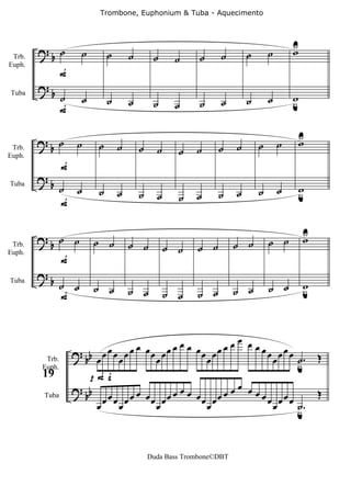 Trombone, Euphonium & Tuba - Aquecimento




        ?b ˙                                                                                    U
                                                                                                w
 Trb.
                         ˙       ˙       ˙        ˙     ˙      ˙     ˙          ˙       ˙
                F
Euph.


        ?b
                ˙        ˙       ˙       ˙        ˙            ˙     ˙          ˙       ˙       w
                                                                                                u
                                                        ˙
Tuba

                F

        ? ˙          ˙                                                                      ˙   U
                                                                                                w
 Trb.    b                   ˙       ˙       ˙     ˙     ˙    ˙      ˙      ˙       ˙
                F
Euph.


        ?
            b ˙                                                                                 w
                ˙            ˙       ˙       ˙     ˙          ˙      ˙      ˙       ˙       ˙   u
                                                         ˙
Tuba

              F


        ?b ˙ ˙                                                                                      U
                                                                                                    w
                             ˙ ˙         ˙ ˙                              ˙ ˙           ˙ ˙
 Trb.                                                  ˙ ˙    ˙ ˙
                F
Euph.


        ?b
                ˙ ˙          ˙ ˙         ˙ ˙                              ˙ ˙           ˙ ˙         w
                                                                                                    u
                                                       ˙ ˙    ˙ ˙
Tuba

                F


                                                                            œ œ
                            œ œ œ œ œ œœ œœ œ œ œ
                    ? bb œ œ œ                                œœ œ   œœ œ       œœ
                                                                                   œ œ œ œ œ ˙.
                                        œ                       œ                                       Œ
         Trb.
                                                                                             u
                       pFf
        Euph.

                                                                            œ œ
        19
                    ? b                       œ                         œ
                      b œ œ œ œ œ œ œœ œœ œ œ                 œœ œ   œœ         œœ
                                                                                   œ œœœ
                                                                                                        Œ
                         œ     œ        œ                       œ                   œ    ˙
                                                                                         u.
         Tuba




                                                 Duda Bass Trombone©DBT
 