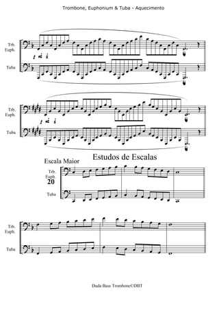 Trombone, Euphonium & Tuba - Aquecimento




                                       œœ œ         œ
        ?b œœœ œœœ œœ œœœ                        œ œ œ œœ
            œ    œ     œ                    œœœœ          œœœœœ ˙              Œ
                                                                u.
 Trb.

           pF f
Euph.


        ?                              œœ œ         œ                          Œ
          b         œ      œ                     œ œ œ œœ
              œœœœœœ œœœœœ                  œœœœ          œ œ œ œ œ ˙.
Tuba

            œ                                                       u

                                                     œ
        ? ####               œœ      œœœ œ        œ œ œœ œ
                œ œ œ œ œ œ œ œ œ œœ       œ œ œœ          œœ       œ œ œ ˙.   Œ
                                                                          u
 Trb.

              p F f
Euph.


        ? ####                                       œ                         Œ
                             œœ      œœœ œ        œ œ œœ œ
                  œ œ œ œ œ œ œ œ œœ       œ œ œœ          œœ       œœœ ˙
Tuba

                œ                                                       u.
                                    Estudos de Escalas
                                             œ
                                   œ œ œ œ œ
                         ?œ                           œ œ œ œ
                 Escala Maior
                  Trb.           œ                            œ œ w
                 Euph.
                  20
                         ?
                                         œ œ œ        œ œ œ œ
                             œ   œ œ œ œ                      œ œ w
                 Tuba




                           œ œ          œ     œ œ œ œ œ
        ?b œ       œ œ œ œ                              œ           w
 Trb.
Euph.


        ?b                   œ          œ     œ œ œ œ
Tuba
             œ     œ œ œ œ œ                          œ œ           w



                                    Duda Bass Trombone©DBT
 