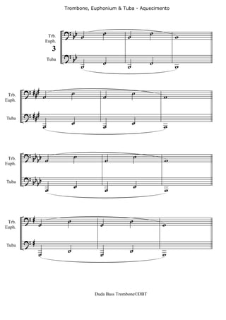 Trombone, Euphonium & Tuba - Aquecimento




                            ? bb ˙          ˙         ˙           ˙
                  Trb.                                                    w
                 Euph.


                            ? bb
                       3
                     Tuba
                                     ˙      ˙         ˙           ˙       w


        ? ###                    ˙                        ˙
 Trb.            ˙                          ˙                         w
Euph.


        ? ###
                 ˙               ˙          ˙             ˙           w
Tuba




        ? bb b                   ˙                         ˙
 Trb.       b ˙                                ˙                      w
Euph.


        ? bb b
            b                    ˙                         ˙
                 ˙                             ˙                      w
Tuba




        ?#                   ˙                         ˙
 Trb.
Euph.
             ˙                             ˙                          w

        ?#
             ˙               ˙             ˙           ˙              w
Tuba




                                         Duda Bass Trombone©DBT
 