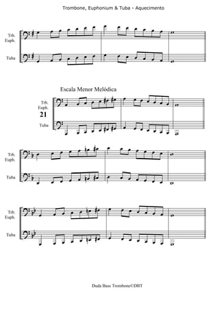 Trombone, Euphonium & Tuba - Aquecimento



                                   œ œ        œ       œ œ œ œ œ
        ?# œ               œ œ œ œ                              œ        w
 Trb.
Euph.


        ?#                                    œ
Tuba            œ          œ œ œ œ œ œ                œ œ œ œ œ
                                                                œ        w




                                                       œ
                             Escala Menor Melódica
                            ?               #œ #œ          œ œ œ œ œ
                 Trb.           œ   œ œ œ œ                          œ w
                Euph.


                            ?
                    21
                                            #œ #œ      œ   œ œ œ œ œ
                                œ   œ œ œ œ                          œ w
                    Tuba




                                   nœ #œ          œ   œ œ œ œ œ
 Trb.
        ? œ
         b                 œ œ œ œ                              œ        w
Euph.


        ?                             #œ          œ   œ œ œ œ
            b
                œ          œ œ œ œ nœ                         œ œ        w
Tuba




        ? bb                          #œ          œ   œ œ œ œ œ
 Trb.           œ          œ œ œ œ nœ                           œ        w
Euph.


        ? bb
                                   nœ #œ          œ   œ œ œ œ œ
                œ          œ œ œ œ                              œ        w
Tuba




                                         Duda Bass Trombone©DBT
 