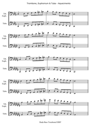 Trombone, Euphonium & Tuba - Aquecimento



                                 nœ       œ           œ œ œ œ œ
 Trb.
        ? b œ
         bb           œ œ œ œ nœ                                œ   w
Euph.


        ? b                               œ
         bb                      nœ                   œ œ œ œ œ
              œ       œ œ œ œ nœ                                œ   w
Tuba



                                 nœ        œ          œ œ œ œ œ
        ? bb b œ      œ œ œ œ nœ                                œ   w
 Trb.       b
Euph.


        ? bb b                nœ nœ        œ          œ œ œ œ œ
Tuba        b œ       œ œ œ œ                                   œ   w


                                  nœ          œ       œ œ œ œ
 Trb.
        ? bb œ
         bbb           œ œ œ œ nœ                             œ œ   w
Euph.


        ? bb
         bbb                      nœ          œ       œ œ œ œ
                  œ    œ œ œ œ nœ                             œ œ   w
Tuba




                               nœ nœ           œ      œ œ œ œ œ
        ? bb b b œ     œ œ œ œ                                  œ   w
 Trb.       bb
Euph.


        ? bb b b                  nœ           œ      œ œ œ œ œ
Tuba        bb œ       œ œ œ œ nœ                               œ   w

                                   nœ             œ    œ œ œ œ œ
        ? bb b b œ      œ œ œ œ nœ                               œ w
 Trb.       bbb
Euph.


        ? bb b b                nœ nœ             œ    œ œ œ œ œ
Tuba        bbb œ       œ œ œ œ                                  œ w

                                   Duda Bass Trombone©DBT
 