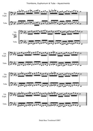 Trombone, Euphonium & Tuba - Aquecimento



        ? bb      œ bœ bœ œ œ œ nœ œ œ œ œ œ œ œ œ œ bœ bœ nœ œ œ œ œ œ œ œ œ œ œ œ œ œ w
 Trb.
Euph.


        ? b œ bœ bœ œ œ œ nœ œ œ œ œ œ œ œ œ œ bœ bœ nœ œ œ œ œ œ œ œ œ œ œ œ w
 Tuba    b                                               œ œ

                     ? b œ œ œ œ œ œ œ œ œ œ œ œ œ œ œ œ œ œ œ œ œœ œ œœ œ œ œ œ œ œ œ w
           Trb.       bb
          Euph.
            25
                     ? bb
           Tuba             b œ œ œ œ œ œ œ œ œ œ œ œ œ œ œ œ œ œ œ œ œœ œ œœ œ œ œ œ œ œ œ w


        ? b œ œ œ œ œ œ nœ œ œ œ œ œ œ œ œ œ œ œ nœ œ œ œ œ œ œ œ œ œ œ œ œ œ w
 Trb.    bb
Euph.


        ? b
         b b œ œ œ œ nœ œ œ œ œ œ œ œ œ œ nœ œ œ œ œ œ œ œ œ
            œ œ                  œ œ          œœ œœ œ        w
Tuba




        ? b œ œ bœ œ œ œ nœ œ œ œ œ œ œ œ œ œ œ bœ nœ œ œ œ œ œ œ œ œ œ œ œ œ œ w
 Trb.    bb
Euph.


        ? bb
               b œ œ bœ œ œ œ nœ œ œ œ œ œ œ œ œ œ œ bœ nœ œ œ œ œ œ œ œ œ œ œ œ w
                                                            œ œ
 Tuba



        ? bb œ b œ b œ œ œ œ n œ œ œ œ œ œ œ œ œ œ b œ b œ n œ œ œ œ œ œ œ œ œ œ œ œ œ œ w
 Trb.       b
Euph.


        ? bb
               b œ bœ bœ œ œ œ nœ œ œ œ œ œ œ œ œ œ bœ bœ nœ œ œ œ œ œ œ œ œ œ œ œ w
                                                              œ œ
Tuba




                                           Duda Bass Trombone©DBT
 
