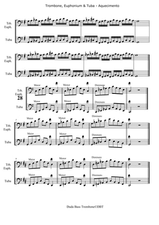 Trombone, Euphonium & Tuba - Aquecimento


                            #œ   œ œ œ œ œ œ œ œ bœ #œ œ œ œ œ œ œ œ œ œ œ œ w
 Trb.
            ? # œ œ bœ œ œ œ œ œ                        œ œ
Euph.


            ?#                          œ
 Tuba              œ œ bœ œ œ œ #œ œ œ œ œ œ œ œ œ œ bœ #œ œ œ œ œ œ œ œ œ œ œ œ œ œ w

                             #œ   œ œ œ œ œ œ œ bœ bœ #œ œ œ œ œ œ œ œ œ œ œ œ w
 Trb.
            ? # œ bœ bœ œ œ œ œ œ                         œ œ
Euph.


            ?#                           œ
 Tuba              œ bœ bœ œ œ œ #œ œ œ œ œ œ œ œ œ bœ bœ #œ œ œ œ œ œ œ œ œ œ œ œ œ œ w
                           U                               U                              U
                   ?œœ œœœœœ                          œœœœ œ                 bœ œ œ œ œ œ ˙
                                                 œ bœ                   œ bœ                  Ó
                           Maior                Menor                   Diminuto

         Trb.
        Euph.

                                         U                        U                      U
            28
                   ?    œ             œ               œ                                       Ó
                                                Menor


                     œ œ œ œ œ œ bœ œ œ œ œ œ bœ bœ œ œ œ œ ˙
                           Maior                                        Diminuto


                   œ
        Tuba



                   œ œ œ U Menor œ œ œ U Diminuto œ œ œ œ
          ?# œ œ        œ œ œ bœ        œ œ œ bœ bœ       œ U
                                                            ˙                                 Ó
             Maior
        5

 Trb.
Euph.


                       œ            U              œ          U                         U
            ?#                                                             bœ œ œ œ œ œ ˙
                   Maior                     Menor


                     œœ œ œœ                   bœ œ œ œ œ                                     Ó
                                                                      Diminuto

Tuba               œ                         œ                        œ bœ

                      œ                            œ                           œ
            ? ## œ œ œ œ œ U
                           œ                 œ nœ œ œ œ U
                                                        œ             œ nœ bœ œ œ œ œ U
                                                                                      ˙       Ó
                                             Menor                    Diminuto
        9          Maior

 Trb.
Euph.


            ? ##                     U                        U                          U
                        œ                          œ                           œ              Ó
                                                                        nœ bœ œ œ œ œ ˙
                   Maior                     Menor                    Diminuto

Tuba
                    œ œœ œœœ                 œ nœ œ œ œ œ             œ



                                                     Duda Bass Trombone©DBT
 