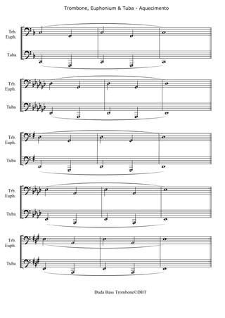 Trombone, Euphonium & Tuba - Aquecimento



        ?b ˙                           ˙                      w
 Trb.
Euph.                    ˙                          ˙

        ?b
                ˙                      ˙                      w
Tuba

                         ˙                          ˙

        ? bbb ˙                             ˙                 w
 Trb.    bbb                     ˙                      ˙
Euph.


        ? bbb
         bbb
              ˙                  ˙          ˙           ˙     w
Tuba




        ?# ˙                           ˙                      w
 Trb.
Euph.
                         ˙                         ˙

        ?#
             ˙           ˙             ˙           ˙          w
Tuba




        ? bb b ˙                           ˙                  w
 Trb.       b                ˙                         ˙
Euph.


        ? bb
         bb ˙                              ˙                  w
                             ˙                         ˙
Tuba




        ? ### ˙                         ˙                     w
 Trb.                        ˙                      ˙
Euph.


        ? ###
                    ˙                   ˙                     w
                             ˙                      ˙
Tuba




                                     Duda Bass Trombone©DBT
 