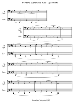 Trombone, Euphonium & Tuba - Aquecimento




 Trb.
        ? bb ˙            ˙             ˙           ˙
                                                                     w
Euph.


        ? bb
Tuba
                ˙         ˙             ˙           ˙                w

                                    ? b                  œ               œ       œ       œ       œ   œ
                         Trb.        b œ                             œ                                       w
                        Euph.
                             5
                                    ? bb
                                                         œ               œ       œ       œ       œ   œ
                                            œ                        œ                                       w
                        Tuba




        ? ###                œ                  œ                œ       œ           œ       œ
 Trb.              œ                    œ                                                                w
Euph.


        ? ###
                             œ                  œ                œ       œ           œ       œ
                   œ                    œ                                                                w
Tuba




        ? bb                  œ                 œ                œ           œ       œ       œ
 Trb.    bb œ                           œ                                                                w
Euph.


        ? bb b
            b                 œ                 œ                œ           œ       œ       œ
                    œ                   œ                                                                w
Tuba




        ?#               œ                  œ                œ           œ       œ           œ
 Trb.
Euph.
               œ                    œ                                                                w

        ?#
                         œ                  œ                œ           œ       œ           œ
               œ                    œ                                                                w
Tuba




                                                        Duda Bass Trombone©DBT
 