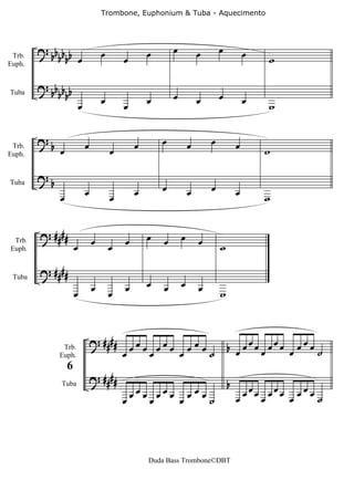 Trombone, Euphonium & Tuba - Aquecimento




        ? bb b b                     œ               œ       œ           œ       œ           œ
 Trb.       bb œ                             œ                                                   w
Euph.


        ? bb b b
            bb                       œ               œ       œ           œ       œ           œ
                         œ                   œ                                                   w
Tuba




        ?b                   œ                   œ       œ           œ       œ           œ
 Trb.
Euph.
             œ                           œ                                                       w

        ?b
Tuba
                             œ                   œ       œ           œ       œ           œ
             œ                           œ                                                       w


        ? ####                   œ           œ       œ   œ       œ       œ
                     œ                   œ                                       w
 Trb.
Euph.


        ? ####
                                 œ           œ       œ   œ       œ       œ
 Tuba

                     œ                   œ                                       w



                                 ? ####        œœœœœœœ œ œœœ˙                        b œ œœœ œ œœœ œ œ œ œ ˙
                                             œ
              Trb.
             Euph.


                                 ? ####
                 6
                                                                                     b
                                               œœœ œœœ œœœ                                 œœœ œ œœœ œ œ œ œ ˙
             Tuba

                                             œ    œ   œ    ˙                             œ




                                                     Duda Bass Trombone©DBT
 