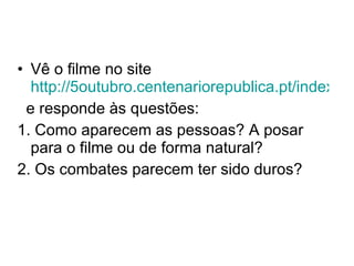 Vê o filme no site  http://5outubro.centenariorepublica.pt/index.php?option=com_content&view=article&id=104&Itemid=102 e responde às questões: 1. Como aparecem as pessoas? A posar para o filme ou de forma natural? 2. Os combates parecem ter sido duros? 