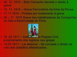 06. 12. 1910 – Brito Camacho decreta o direito à greve 15. 11. 1910 – Greve Ferroviários da linha da Póvoa. 17.11.1910 – Prisões por incitamento à greve 26 – 11. 1910 Greve dos trabalhadores da Companhia do Gás e Electricidade do Porto.  18 .02.1911 – Instituição do Registo Civil, encerramento dos registos nas igrejas. 14.03.1911 – Lei eleitoral – Sé concede o direito de voto aos cidadãos alfabetizados. 