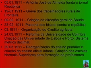 05.01.1911 – António José de Almeida funda o jornal República 19-01.1911 – Greve dos trabalhadores rurais de Fronteira 09-02. 1911 – Criação da direcção geral de Saúde. 23-02. 1911- Pastoral dos bispos contra a república 03.1911 -  Organização do Crédito agrícola 24.03.1911 – Reforma da Universidade de Coimbra. Criação das Universidade de Lisboa e Porto. Sistema métrico decimal.  29.03.1911 – Reorganização do ensino primário e criação do ensino oficial infantil. Criação das escolas Normais Superiores para formação de professores  