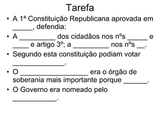 Tarefa A 1ª Constituição Republicana aprovada em _____, defendia: A _________ dos cidadãos nos nºs _____ e ____ e artigo 3º; a _________ nos nºs __. Segundo esta constituição podiam votar _____________. O _________________ era o órgão de soberania mais importante porque ______. O Governo era nomeado pelo ___________. 