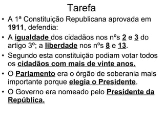 Tarefa A 1ª Constituição Republicana aprovada em  1911 , defendia: A  igualdade  dos cidadãos nos nºs  2  e  3  do artigo 3º; a  liberdade  nos nºs  8  e  13 . Segundo esta constituição podiam votar todos os  cidadãos com mais de vinte anos. O  Parlamento  era o órgão de soberania mais importante porque  elegia o Presidente . O Governo era nomeado pelo  Presidente da República. 
