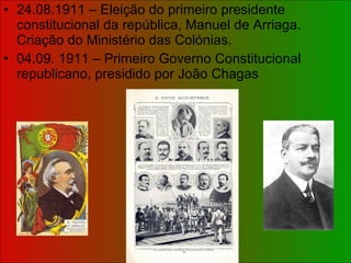 24.08.1911 – Eleição do primeiro presidente constitucional da república, Manuel de Arriaga. Criação do Ministério das Colónias. 04.09. 1911 – Primeiro Governo Constitucional republicano, presidido por João Chagas 