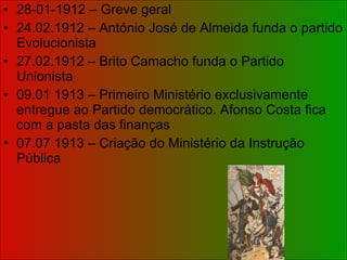 28-01-1912 – Greve geral 24.02.1912 – António José de Almeida funda o partido Evolucionista 27.02.1912 – Brito Camacho funda o Partido Unionista 09.01 1913 – Primeiro Ministério exclusivamente entregue ao Partido democrático. Afonso Costa fica com a pasta das finanças 07.07 1913 – Criação do Ministério da Instrução Pública 