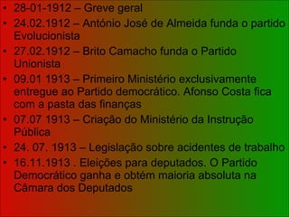 28-01-1912 – Greve geral 24.02.1912 – António José de Almeida funda o partido Evolucionista 27.02.1912 – Brito Camacho funda o Partido Unionista 09.01 1913 – Primeiro Ministério exclusivamente entregue ao Partido democrático. Afonso Costa fica com a pasta das finanças 07.07 1913 – Criação do Ministério da Instrução Pública 24. 07. 1913 – Legislação sobre acidentes de trabalho 16.11.1913 . Eleições para deputados. O Partido Democrático ganha e obtém maioria absoluta na Câmara dos Deputados 