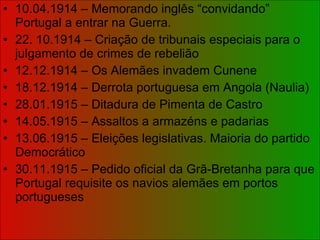 10.04.1914 – Memorando inglês “convidando” Portugal a entrar na Guerra. 22. 10.1914 – Criação de tribunais especiais para o julgamento de crimes de rebelião 12.12.1914 – Os Alemães invadem Cunene 18.12.1914 – Derrota portuguesa em Angola (Naulia) 28.01.1915 – Ditadura de Pimenta de Castro 14.05.1915 – Assaltos a armazéns e padarias 13.06.1915 – Eleições legislativas. Maioria do partido Democrático 30.11.1915 – Pedido oficial da Grã-Bretanha para que Portugal requisite os navios alemães em portos portugueses 
