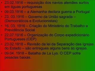 23.02.1916 – requisição dos navios alemães surtos em águas portuguesas 09.03.1916 – a Alemanha declara guerra a Portugal 23. 03.1916 – Governo da União sagrada – (Democráticos e Evolucionistas) 16. 03. 1916 – Criação do Ministério do Trabalho e Previdência Social 22.07.1916 – Organização do Corpo expedicionário Portugueses (CEP) 23.02.1918 – Revisão da lei da Separação das Igrejas do Estado – são entregues alguns bens às igrejas. 09.04. 1918 – Batalha de La Lys. O CEP sofre pesadas baixas. 