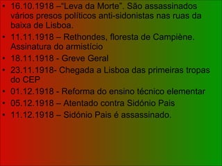 16.10.1918 –“Leva da Morte”. São assassinados vários presos políticos anti-sidonistas nas ruas da baixa de Lisboa. 11.11.1918 – Rethondes, floresta de Campiène. Assinatura do armistício 18.11.1918 - Greve Geral 23.11.1918- Chegada a Lisboa das primeiras tropas do CEP 01.12.1918 - Reforma do ensino técnico elementar 05.12.1918 – Atentado contra Sidónio Pais 11.12.1918 – Sidónio Pais é assassinado. 