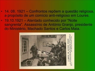 14. 08. 1921 – Confrontos repõem a questão religiosa, a propósito de um comício anti-religioso em Loures. 19.10.1921 – Atentado conhecido por “Noite sangrenta”. Assassínio de António Granjo, presidente do Ministério, Machado Santos e Carlos Maia. 