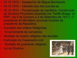 03.10.1910 – Assassínio de Miguel Bombarda 04.10.1910 – Cândido dos reis suicida-se 05.10.1910 – Proclamação da república. Constituição do Governo Provisório presidido por Teófilo Braga, do PRP ( de 5 de Outubro a 3 de Setembro de 1911). O presidente do Ministério acumula funções de presidente da República. Expulsão das ordens Religiosas. Encerramento de conventos Abolição do ensino religioso nas escolas Instituição do Casamento civil Abolição do juramento religioso Lei do Divórcio 