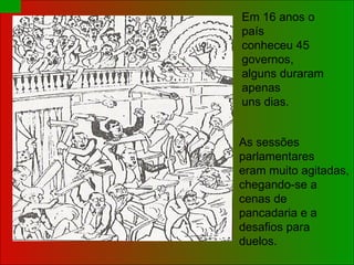 As sessões parlamentares eram muito agitadas,  chegando-se a cenas de  pancadaria e a desafios para  duelos. Em 16 anos o país  conheceu 45 governos,  alguns duraram apenas  uns dias. 