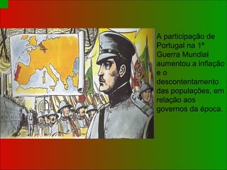 A participação de Portugal na 1ª Guerra Mundial aumentou a inflação e o descontentamento das populações, em relação aos governos da época. 