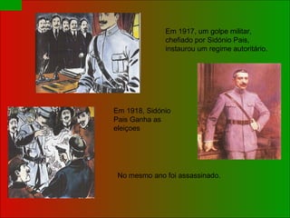 Em 1917, um golpe militar, chefiado por Sidónio Pais, instaurou um regime autoritário. Em 1918, Sidónio  Pais Ganha as eleiçoes No mesmo ano foi assassinado.  