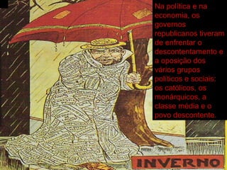 Na política e na economia, os governos republicanos tiveram de enfrentar o descontentamento e a oposição dos vários grupos políticos e sociais: os católicos, os monárquicos, a classe média e o povo descontente. 
