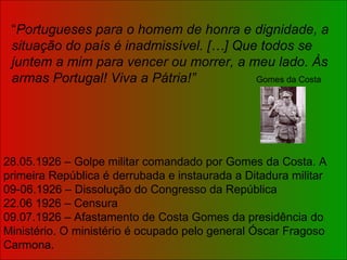 “ Portugueses para o homem de honra e dignidade, a situação do país é inadmissível. […] Que todos se juntem a mim para vencer ou morrer, a meu lado. Às armas Portugal! Viva a Pátria!”   Gomes da Costa 28.05.1926 – Golpe militar comandado por Gomes da Costa. A primeira República é derrubada e instaurada a Ditadura militar 09-06.1926 – Dissolução do Congresso da República 22.06 1926 – Censura 09.07.1926 – Afastamento de Costa Gomes da presidência do Ministério. O ministério é ocupado pelo general Óscar Fragoso Carmona. 