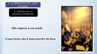 II – O IRREGOVÁVEL JUÍZO 
DE DEUS 
3 – Daniel entre na 
presença de Belsazar 
Não negocie a sua unção 
O que temos não é nosso provém de Deus 
 