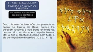 III – A SENTENÇA CONTRA 
BELSAZAR E A QUEDA DE 
BABILÔNIA 
1- Os sábios não decifram 
as palavras escritas na 
parede 
Ora, o homem natural não compreende as 
coisas do Espírito de Deus, porque lhe 
parecem loucura; e não pode entendê-las, 
porque elas se discernem espiritualmente. 
Mas o que é espiritual discerne bem tudo, e 
ele de ninguém é discernido (1Co 2. 14 -15). 
 