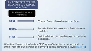 III – A SENTENÇA CONTRA 
BELSAZAR E A QUEDA DE 
BABILÔNIA 
2 - As quatro palavras 
“misteriosas” 
MENE 
TEQUEL 
PERES 
Contou Deus o teu reino e o acabou. 
Pesado Fostes na balança e foste achado 
em falta. 
Dividido foi teu reino e deu-se aos medos e 
aos persas. 
Dize-lhes: Vivo eu, diz o Senhor DEUS, que não tenho prazer na morte do 
ímpio, mas em que o ímpio se converta do seu caminho, e viva(Ez 33 : 11). 
 
