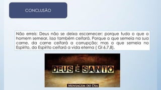 CONCLUSÃO 
Não erreis: Deus não se deixa escarnecer; porque tudo o que o 
homem semear, isso também ceifará. Porque o que semeia na sua 
carne, da carne ceifará a corrupção; mas o que semeia no 
Espírito, do Espírito ceifará a vida eterna ( Gl 6.7,8). 
