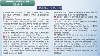 LEITURA BÍBLICA EM 
CLASSE 
Daniel 5.1,2, 22 – 30 
1. O rei Belsazar deu um grande banquete a mil 
dos seus senhores, e bebeu vinho na presença 
dos mil. 
2. Havendo Belsazar provado o vinho, mandou 
trazer os vasos de ouro e de prata, que 
Nabucodonosor, seu pai, tinha tirado do templo 
que estava em Jerusalém, para que bebessem 
neles o rei, os seus príncipes, as suas mulheres e 
concubinas. 
22. E tu, Belsazar, que és seu filho, não humilhaste 
o teu coração, ainda que soubeste tudo isto. 
23. E te levantaste contra o Senhor do céu, pois 
foram trazidos à tua presença os vasos da casa 
dele, e tu, os teus senhores, as tuas mulheres e as 
tuas concubinas, bebestes vinho neles; além 
disso, deste louvores aos deuses de prata, de 
ouro, de bronze, de ferro, de madeira e de 
pedra, que não vêem, não ouvem, nem sabem; 
mas a Deus, em cuja 
mão está a tua vida, e de quem são todos os 
teus caminhos, a ele não glorificaste. 
24. Então dele foi enviada aquela parte da 
mão, que escreveu este escrito. 
25. Este, pois, é o escrito que se escreveu: 
MENE, MENE, TEQUEL, UFARSIM. 
26. Esta é a interpretação daquilo: MENE: 
Contou Deus o teu reino, e o acabou. 
27. TEQUEL: Pesado foste na balança, e foste 
achado em falta. 
28. PERES: Dividido foi o teu reino, e dado aos 
medos e aos persas. 
29. Então mandou Belsazar que vestissem a 
Daniel de púrpura, e que lhe pusessem uma 
cadeia de ouro ao pescoço, e proclamassem 
a respeito dele que havia de ser o terceiro no 
governo do seu reino. 
30. Naquela noite foi morto Belsazar, rei dos 
caldeus. 
 
