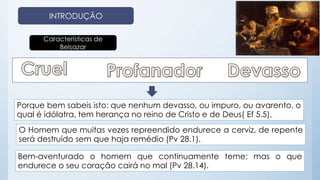INTRODUÇÃO 
Características de 
Belsazar 
Porque bem sabeis isto: que nenhum devasso, ou impuro, ou avarento, o 
qual é idólatra, tem herança no reino de Cristo e de Deus( Ef 5.5). 
O Homem que muitas vezes repreendido endurece a cerviz, de repente 
será destruído sem que haja remédio (Pv 28.1). 
Bem-aventurado o homem que continuamente teme; mas o que 
endurece o seu coração cairá no mal (Pv 28.14). 
 