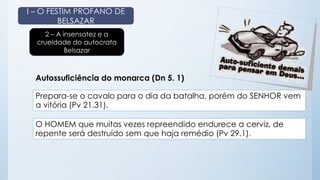I – O FESTIM PROFANO DE 
BELSAZAR 
2 – A insensatez e a 
crueldade do autocrata 
Belsazar 
Autossuficiência do monarca (Dn 5. 1) 
Prepara-se o cavalo para o dia da batalha, porém do SENHOR vem 
a vitória (Pv 21.31). 
O HOMEM que muitas vezes repreendido endurece a cerviz, de 
repente será destruído sem que haja remédio (Pv 29.1). 
 