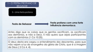 I – O FESTIM PROFANO DE 
BELSAZAR 
3 – Uma festa profana 
Festa de Belsazar 
Festa profana com uma forte 
Influência demoníaca. 
Antes digo que as coisas que os gentios sacrificam, as sacrificam 
aos demônios, e não a Deus. E não quero que sejais participantes 
com os demônios (1 Co 10.20). 
O deus desta era cegou o entendimento dos descrentes, para que 
não vejam a luz do evangelho da glória de Cristo, que é a imagem 
de Deus ( 2 Co 4. 4). 
 