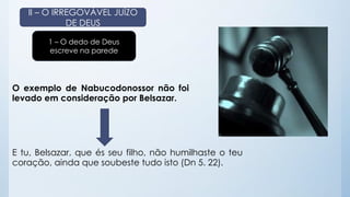 II – O IRREGOVÁVEL JUÍZO 
DE DEUS 
1 – O dedo de Deus 
escreve na parede 
O exemplo de Nabucodonossor não foi 
levado em consideração por Belsazar. 
E tu, Belsazar, que és seu filho, não humilhaste o teu 
coração, ainda que soubeste tudo isto (Dn 5. 22). 
 