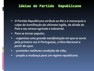 O Partido Republicano atribuía ao Rei e à monarquia a culpa da humilhação do ultimato inglês, da dívida do Pais e seu atraso agrícola e industrial.  Para se tornar popular, - organizou uma grande manifestação em que se ouviu pela primeira vez A Portuguesa, o Hino Nacional a partir de 1910. - prometeu melhores condições de vida; - propôs a mudança para um regime republicano. 