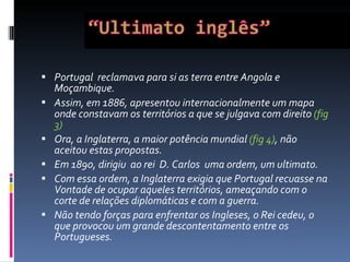 Portugal  reclamava para si as terra entre Angola e Moçambique. Assim, em  1 886, apresentou internacionalmente um mapa onde constavam os territórios a que se julgava com direito  (fig 3) Ora, a Inglaterra, a maior potência mundial  (fig 4) , não aceitou estas propostas.  Em 1890, dirigiu  ao rei  D. Carlos  uma ordem, um ultimato. Com essa ordem, a Inglaterra exigia que Portugal recuasse na Vontade de ocupar aqueles territórios, ameaçando com o corte de relações diplomáticas e com a guerra. Não tendo forças para enfrentar os Ingleses, o Rei cedeu, o que provocou um grande descontentamento entre os Portugueses.  