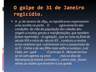 A  31 de Janeiro de 1891, os republicanos organizaram uma revolta no porto.  O  agravamento das condições  de vida da população das cidades deu origem a muitas greves e manifestações, que também foram reprimidas. –A agitação , que se vivia no final do século XIX e início do  século XX  , conduziu a muitos actos violentos que  culminaram com o assassinato do rei D . Carlos e do seu filho mais velho e sucessor ,Luís Filipe ,em  1908 (fig.5).  -O príncipe D . Manuel tornou-se rei com apenas 19 anos (fig.6)  ,mas os dias da Monarquia já estava contados e , como viste , foram várias as razões que levaram à sua queda  (fig.7)  