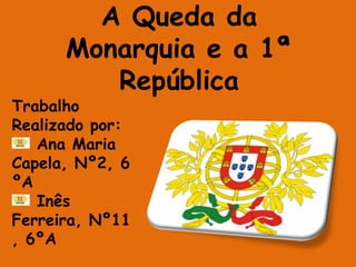 A Queda da Monarquia e a 1ª República Trabalho Realizado por:  Ana Maria Capela, Nº2, 6ºA Inês Ferreira, Nº11, 6ºA 